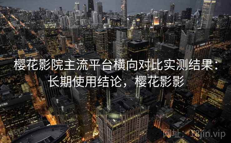 樱花影院主流平台横向对比实测结果：长期使用结论，樱花影影