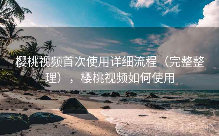樱桃视频首次使用详细流程（完整整理），樱桃视频如何使用
