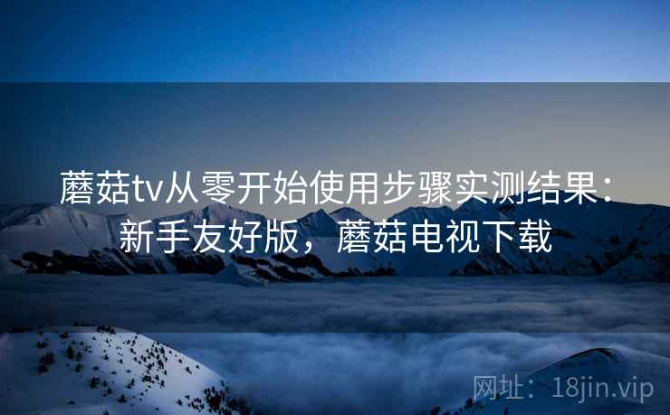 蘑菇tv从零开始使用步骤实测结果:新手友好版,蘑菇电视下载 第2张 蘑菇tv从零开始使用步骤实测结果:新手友好版,蘑菇电视下载 第2张