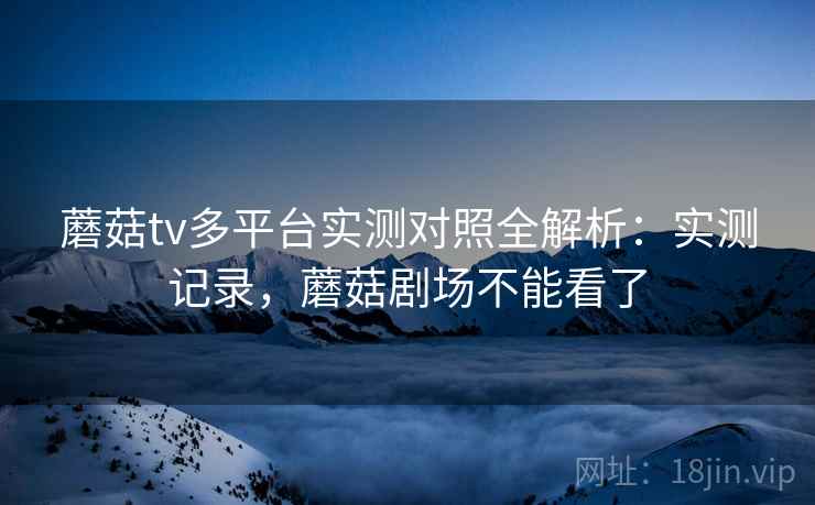 蘑菇tv多平台实测对照全解析:实测记录,蘑菇剧场不能看了 第2张 蘑菇tv多平台实测对照全解析:实测记录,蘑菇剧场不能看了 第2张
