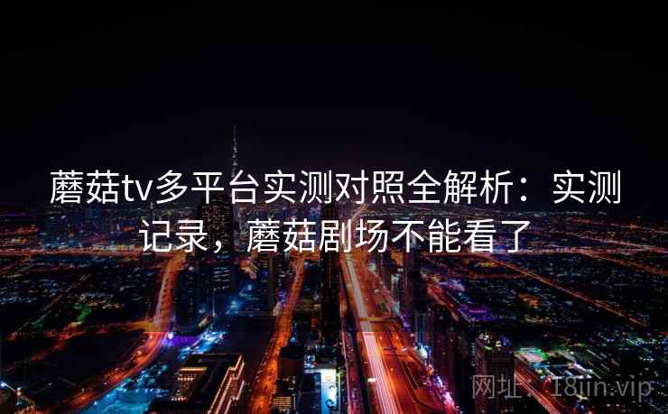 蘑菇tv多平台实测对照全解析：实测记录，蘑菇剧场不能看了
