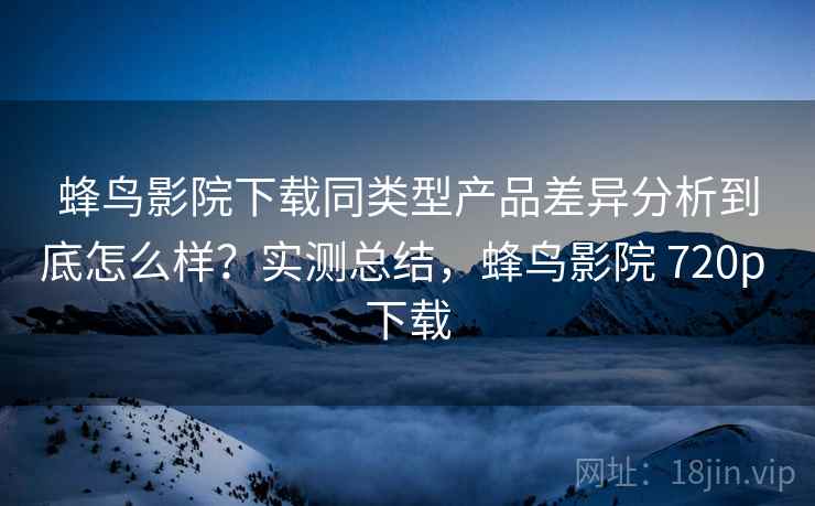 蜂鸟影院下载同类型产品差异分析到底怎么样？实测总结，蜂鸟影院 720p 下载