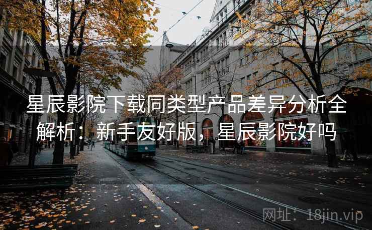星辰影院下载同类型产品差异分析全解析：新手友好版，星辰影院好吗