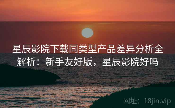 星辰影院下载同类型产品差异分析全解析:新手友好版,星辰影院好吗 第2张 星辰影院下载同类型产品差异分析全解析:新手友好版,星辰影院好吗 第2张