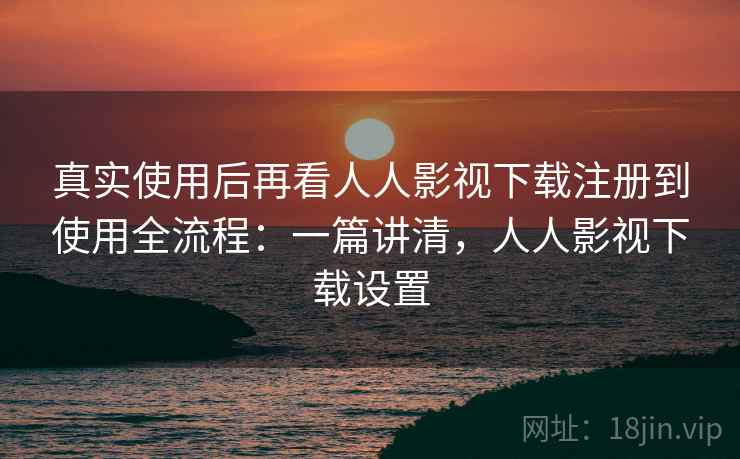 真实使用后再看人人影视下载注册到使用全流程：一篇讲清，人人影视下载设置
