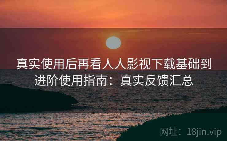 真实使用后再看人人影视下载基础到进阶使用指南：真实反馈汇总  第2张