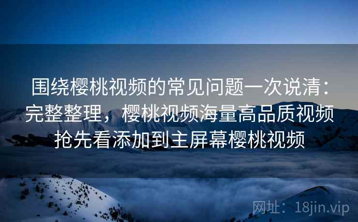 围绕樱桃视频的常见问题一次说清：完整整理，樱桃视频海量高品质视频抢先看添加到主屏幕樱桃视频