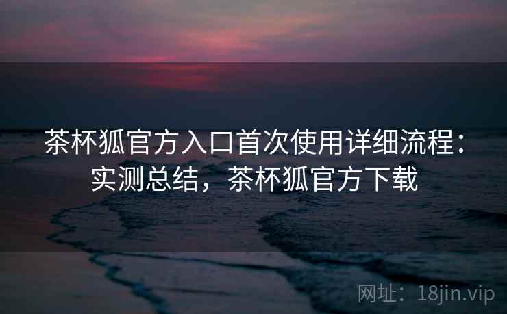 茶杯狐官方入口首次使用详细流程:实测总结,茶杯狐官方下载 第2张 茶杯狐官方入口首次使用详细流程:实测总结,茶杯狐官方下载 第2张