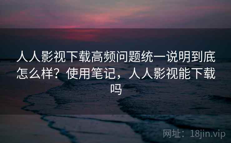 人人影视下载高频问题统一说明到底怎么样？使用笔记，人人影视能下载吗  第1张