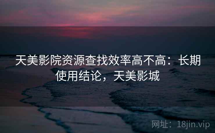 天美影院资源查找效率高不高:长期使用结论,天美影城 第2张 天美影院资源查找效率高不高:长期使用结论,天美影城 第2张