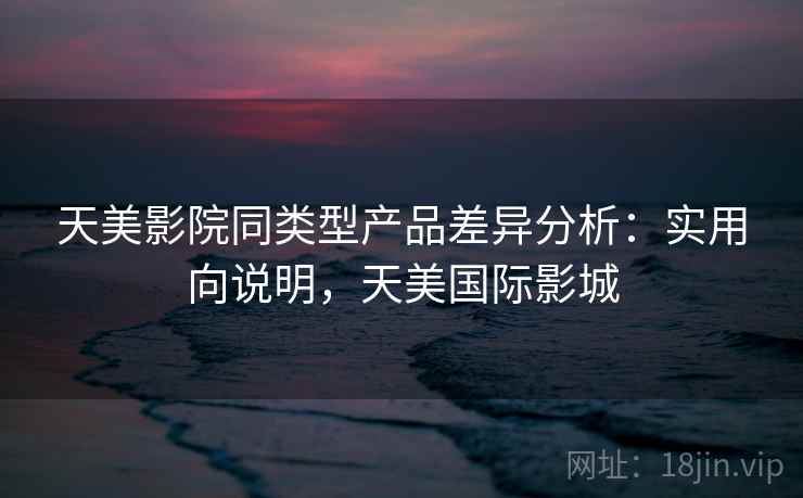 天美影院同类型产品差异分析:实用向说明,天美国际影城 第1张 天美影院同类型产品差异分析:实用向说明,天美国际影城 第1张