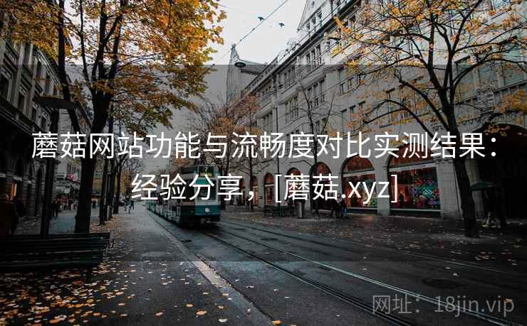 蘑菇网站功能与流畅度对比实测结果：经验分享，[蘑菇.xyz]  第1张